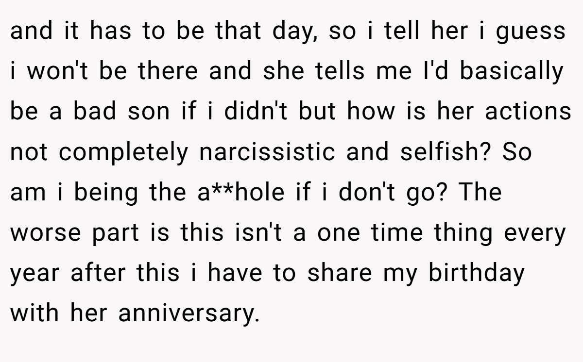 and it has to be that day, so i tell her i guess i won't be there and she tells me I'd basically be a bad son if i didn't but how is her actions not completely narcissistic and selfish? So am i being the a**hole if i don't go? The worse part is this isn't a one time thing every year after this i have to share my birthday with her anniversary.