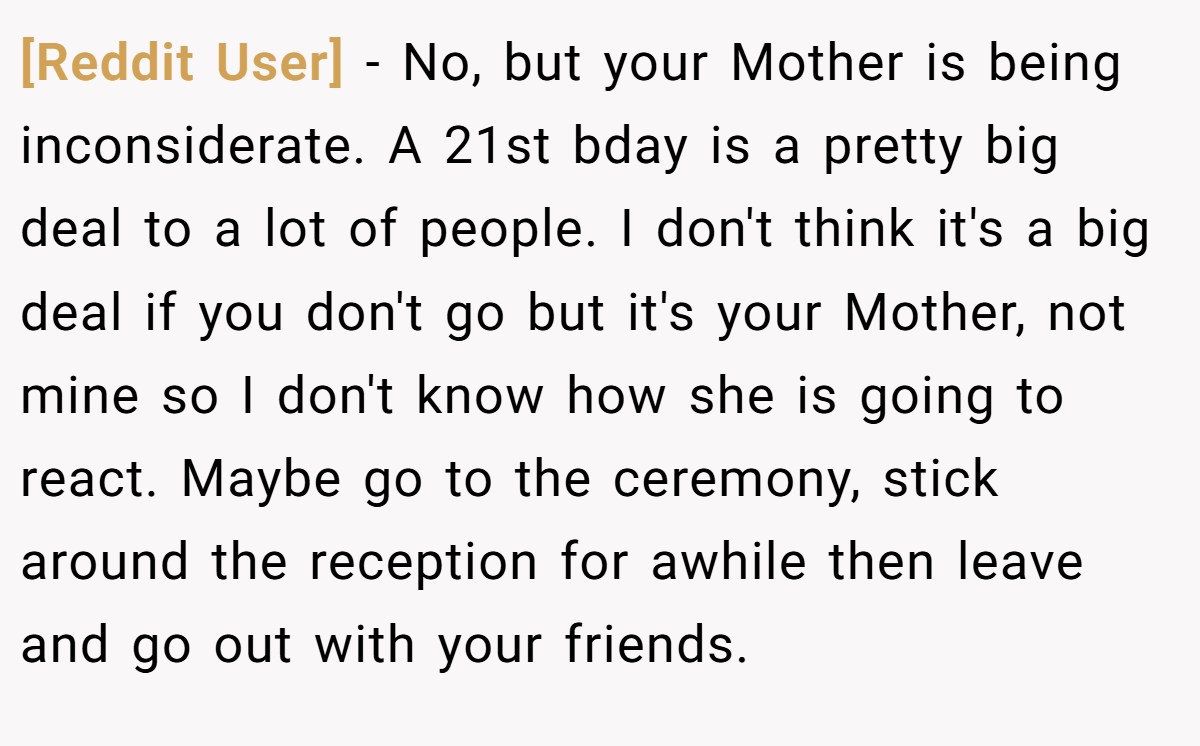 [Reddit User] - No, but your Mother is being inconsiderate. A 21st bday is a pretty big deal to a lot of people. I don't think it's a big deal if you don't go but it's your Mother, not mine so I don't know how she is going to react. Maybe go to the ceremony, stick around the reception for awhile then leave and go out with your friends.