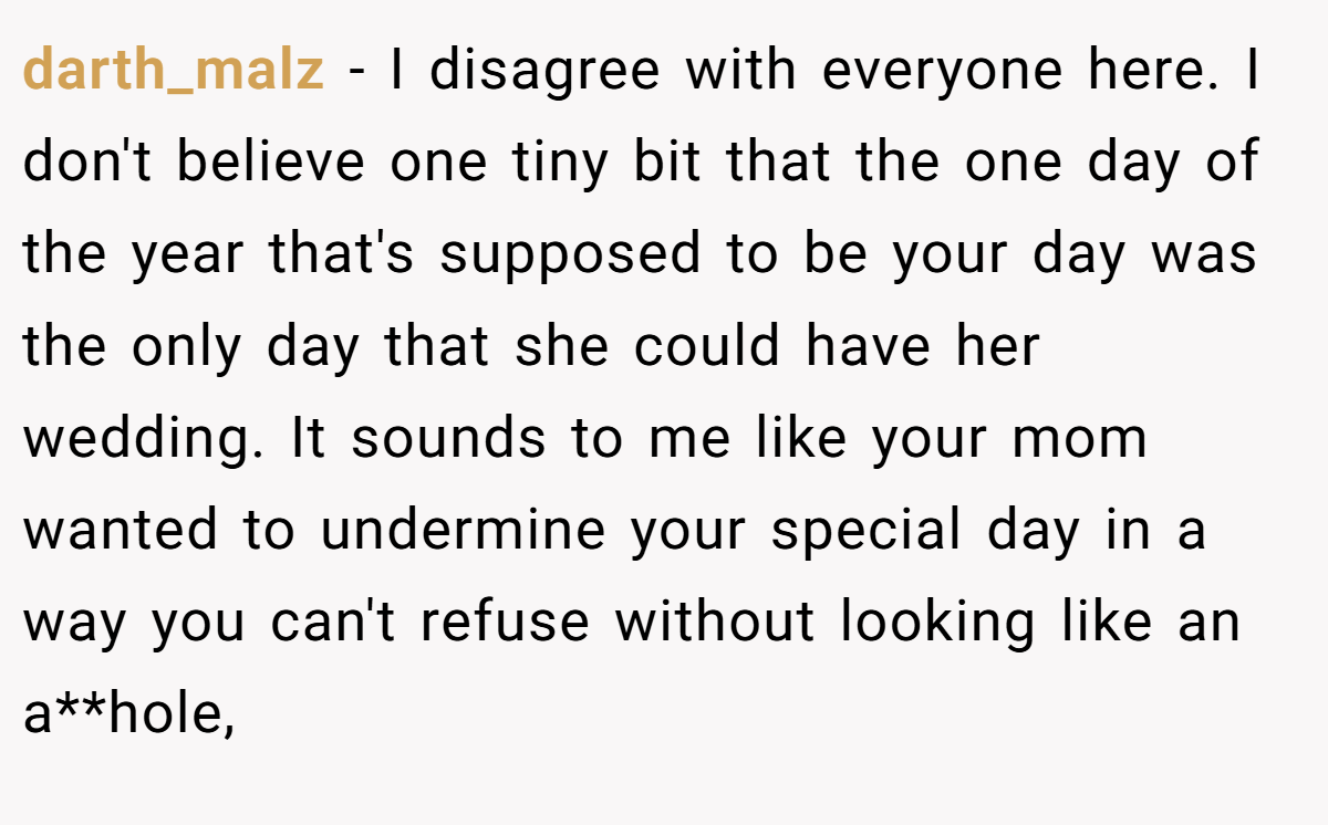 darth_malz - I disagree with everyone here. I don't believe one tiny bit that the one day of the year that's supposed to be your day was the only day that she could have her wedding. It sounds to me like your mom wanted to undermine your special day in a way you can't refuse without looking like an a**hole,