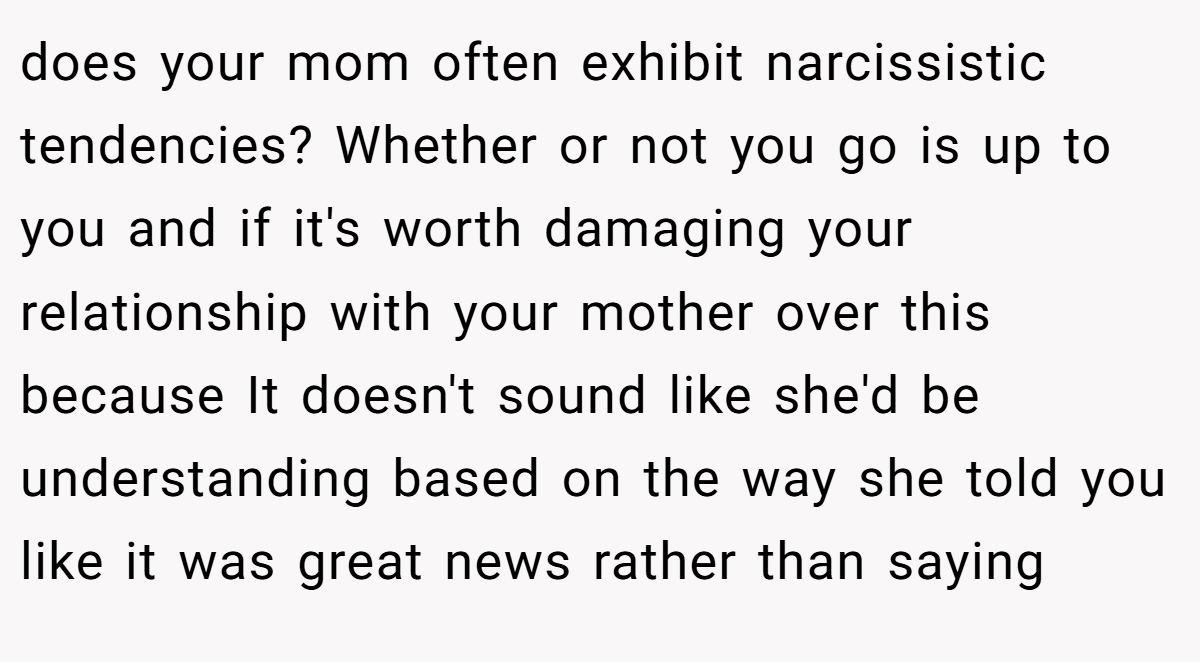 does your mom often exhibit narcissistic tendencies? Whether or not you go is up to you and if it's worth damaging your relationship with your mother over this because It doesn't sound like she'd be understanding based on the way she told you like it was great news rather than saying