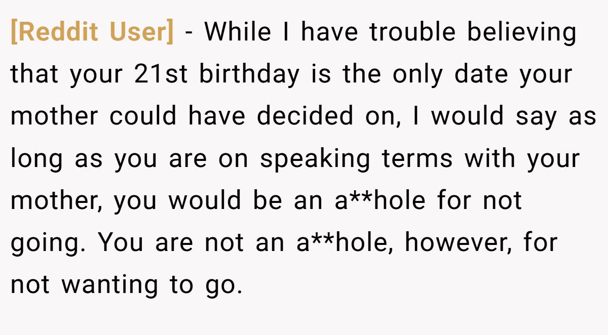 [Reddit User] - While I have trouble believing that your 21st birthday is the only date your mother could have decided on, I would say as long as you are on speaking terms with your mother, you would be an a**hole for not going. You are not an a**hole, however, for not wanting to go.