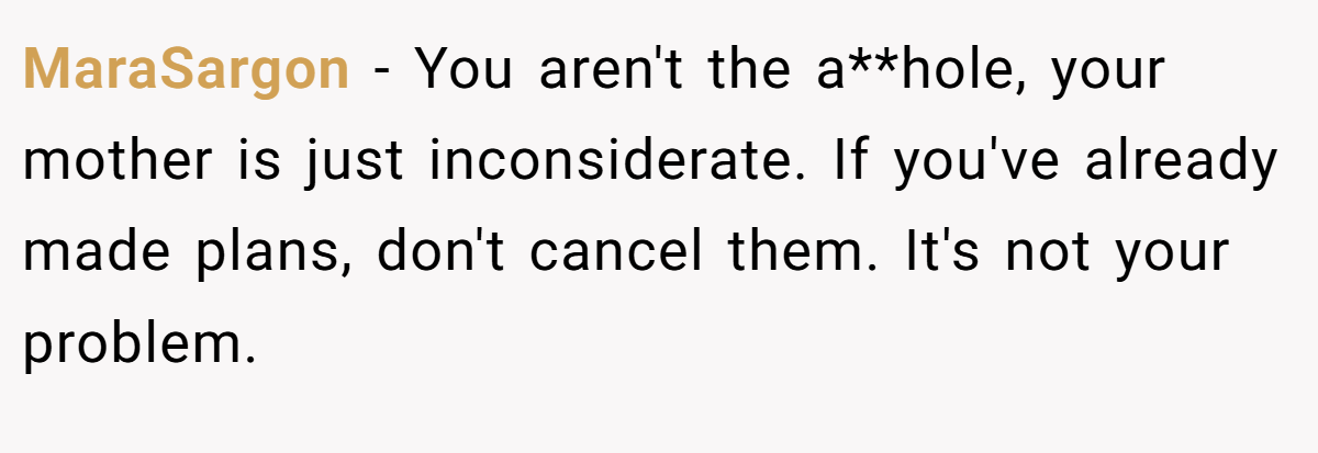 MaraSargon - You aren't the a**hole, your mother is just inconsiderate. If you've already made plans, don't cancel them. It's not your problem.