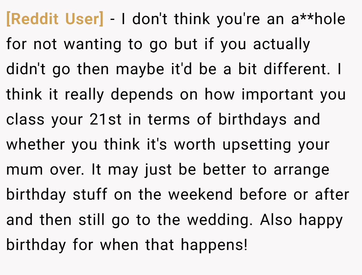 [Reddit User] - I don't think you're an a**hole for not wanting to go but if you actually didn't go then maybe it'd be a bit different. I think it really depends on how important you class your 21st in terms of birthdays and whether you think it's worth upsetting your mum over. It may just be better to arrange birthday stuff on the weekend before or after and then still go to the wedding. Also happy birthday for when that happens!