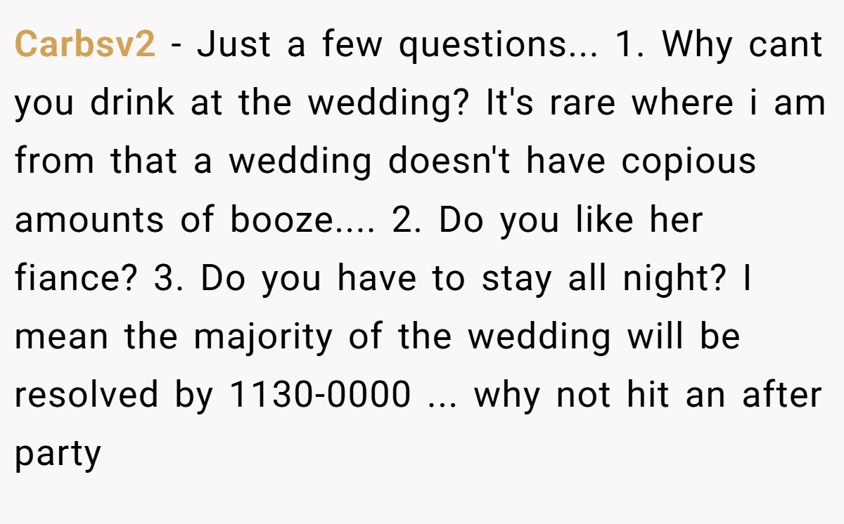 Carbsv2 - Just a few questions... 1. Why cant you drink at the wedding? It's rare where i am from that a wedding doesn't have copious amounts of booze.... 2. Do you like her fiance? 3. Do you have to stay all night? I mean the majority of the wedding will be resolved by 1130-0000 ... why not hit an after party