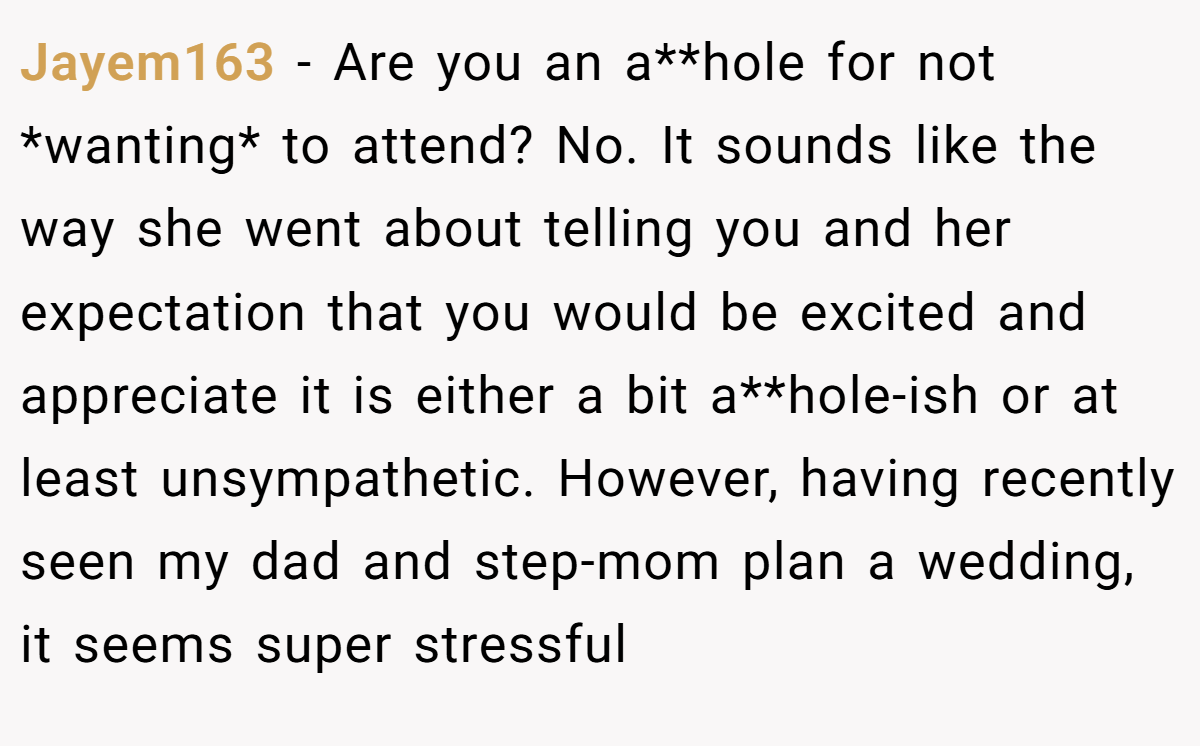 Jayem163 - Are you an a**hole for not *wanting* to attend? No. It sounds like the way she went about telling you and her expectation that you would be excited and appreciate it is either a bit a**hole-ish or at least unsympathetic. However, having recently seen my dad and step-mom plan a wedding, it seems super stressful