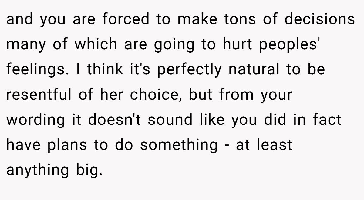 and you are forced to make tons of decisions many of which are going to hurt peoples' feelings. I think it's perfectly natural to be resentful of her choice, but from your wording it doesn't sound like you did in fact have plans to do something - at least anything big.
