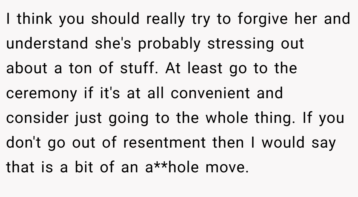 I think you should really try to forgive her and understand she's probably stressing out about a ton of stuff. At least go to the ceremony if it's at all convenient and consider just going to the whole thing. If you don't go out of resentment then I would say that is a bit of an a**hole move.