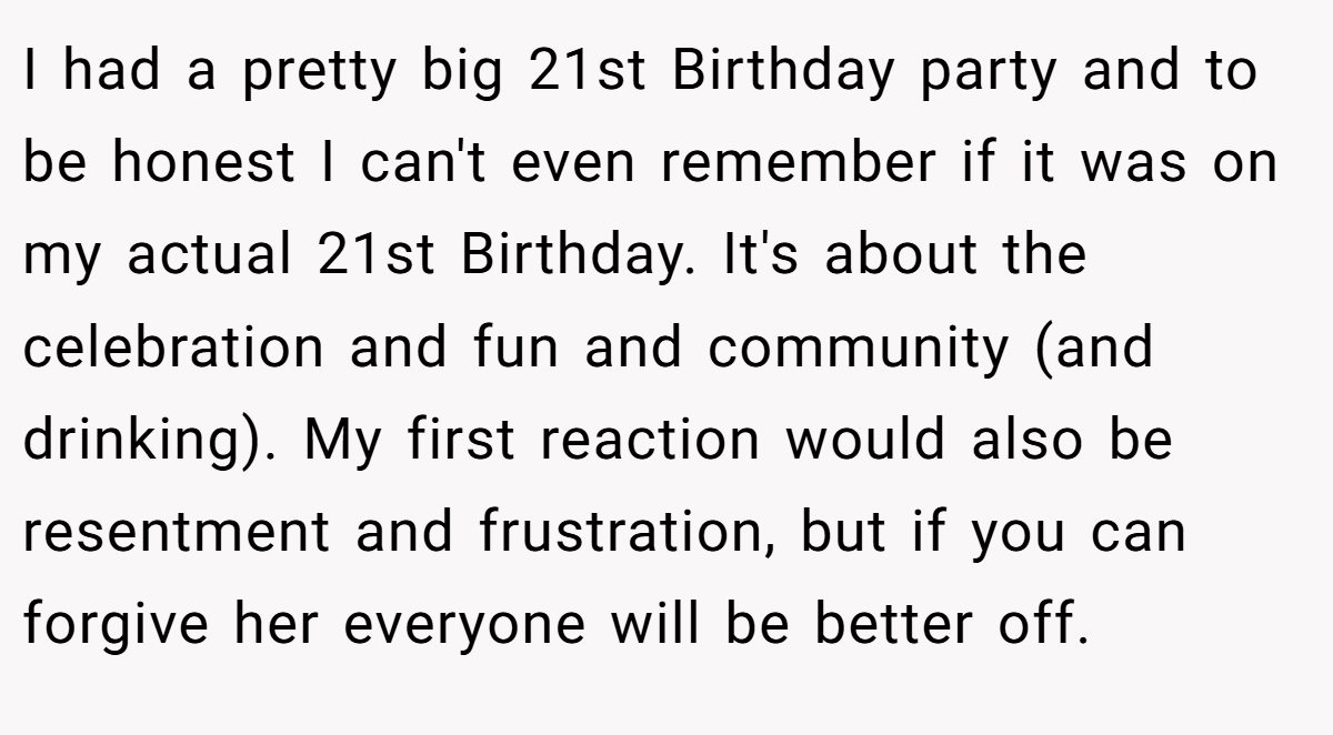 I had a pretty big 21st Birthday party and to be honest I can't even remember if it was on my actual 21st Birthday. It's about the celebration and fun and community (and drinking). My first reaction would also be resentment and frustration, but if you can forgive her everyone will be better off.
