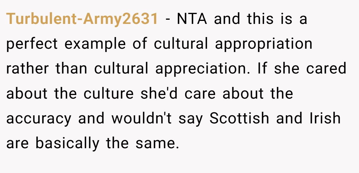 Turbulent-Army2631 − NTA and this is a perfect example of cultural appropriation rather than cultural appreciation. If she cared about the culture she'd care about the accuracy and wouldn't say Scottish and Irish are basically the same.
