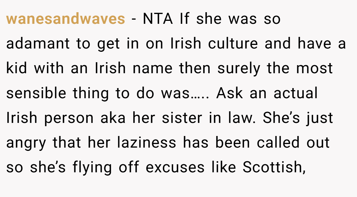 wanesandwaves − NTA If she was so adamant to get in on Irish culture and have a kid with an Irish name then surely the most sensible thing to do was….. Ask an actual Irish person aka her sister in law. She’s just angry that her laziness has been called out so she’s flying off excuses like Scottish,