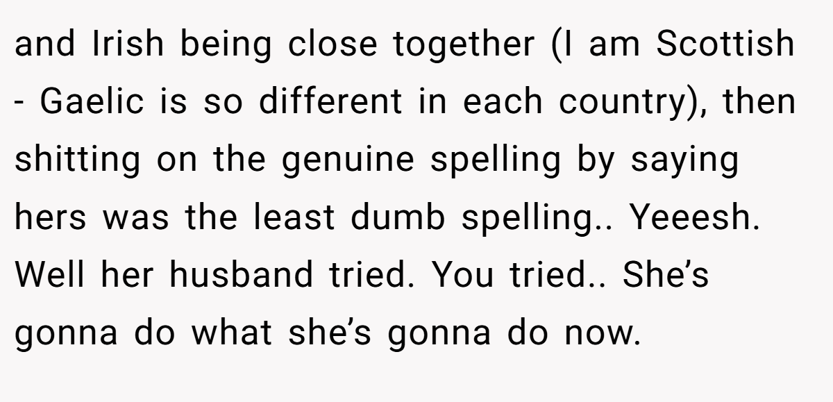 and Irish being close together (I am Scottish - Gaelic is so different in each country), then shitting on the genuine spelling by saying hers was the least dumb spelling.. Yeeesh. Well her husband tried. You tried.. She’s gonna do what she’s gonna do now.