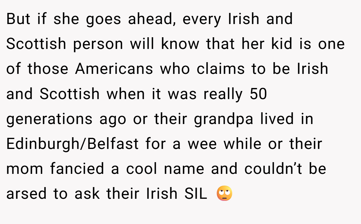 But if she goes ahead, every Irish and Scottish person will know that her kid is one of those Americans who claims to be Irish and Scottish when it was really 50 generations ago or their grandpa lived in Edinburgh/Belfast for a wee while or their mom fancied a cool name and couldn’t be arsed to ask their Irish SIL 🙄