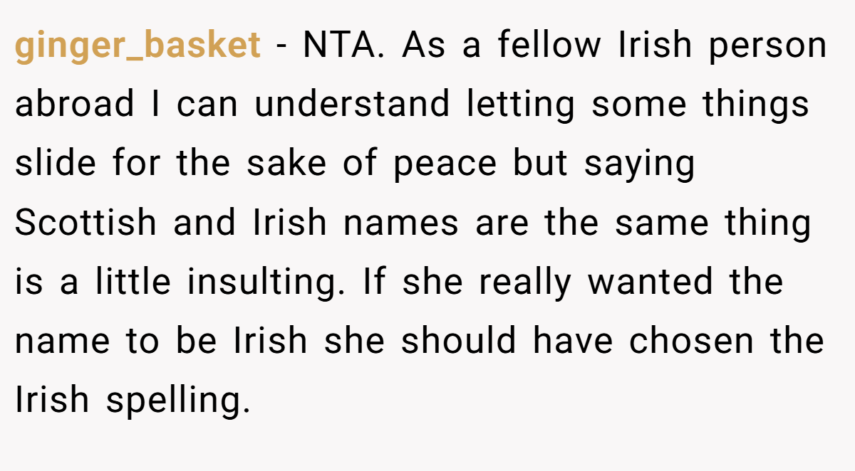 ginger_basket − NTA. As a fellow Irish person abroad I can understand letting some things slide for the sake of peace but saying Scottish and Irish names are the same thing is a little insulting. If she really wanted the name to be Irish she should have chosen the Irish spelling.