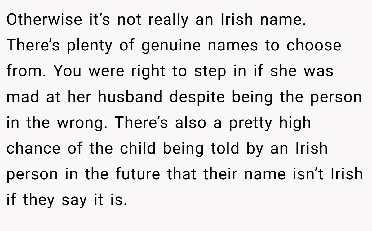 Otherwise it’s not really an Irish name. There’s plenty of genuine names to choose from. You were right to step in if she was mad at her husband despite being the person in the wrong. There’s also a pretty high chance of the child being told by an Irish person in the future that their name isn’t Irish if they say it is.