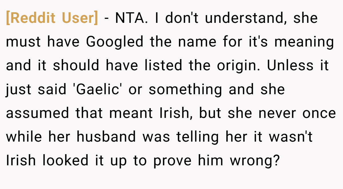 [Reddit User] − NTA. I don't understand, she must have Googled the name for it's meaning and it should have listed the origin. Unless it just said 'Gaelic' or something and she assumed that meant Irish, but she never once while her husband was telling her it wasn't Irish looked it up to prove him wrong?