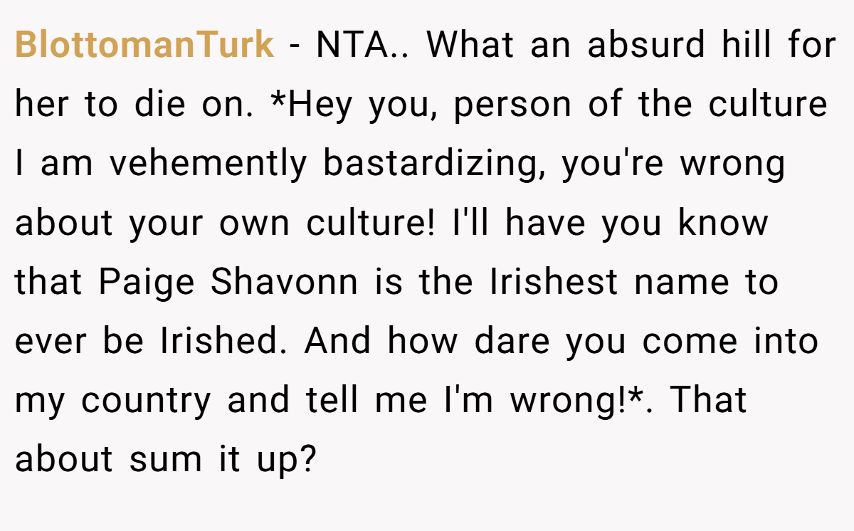 BlottomanTurk − NTA.. What an absurd hill for her to die on. *Hey you, person of the culture I am vehemently bastardizing, you're wrong about your own culture! I'll have you know that Paige Shavonn is the Irishest name to ever be Irished. And how dare you come into my country and tell me I'm wrong!*. That about sum it up?