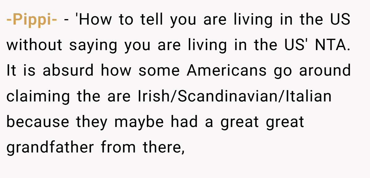 -Pippi- − 'How to tell you are living in the US without saying you are living in the US' NTA. It is absurd how some Americans go around claiming the are Irish/Scandinavian/Italian because they maybe had a great great grandfather from there,
