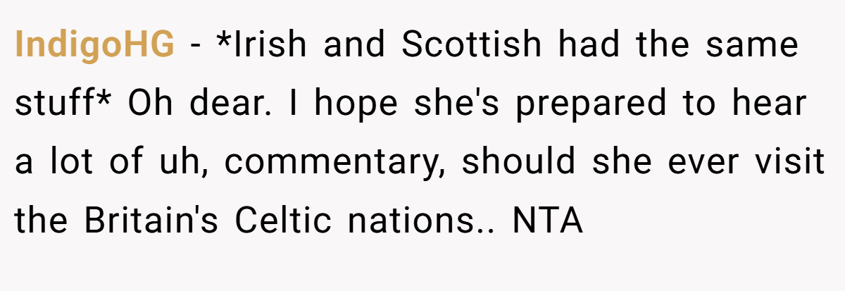 IndigoHG − *Irish and Scottish had the same stuff* Oh dear. I hope she's prepared to hear a lot of uh, commentary, should she ever visit the Britain's Celtic nations.. NTA