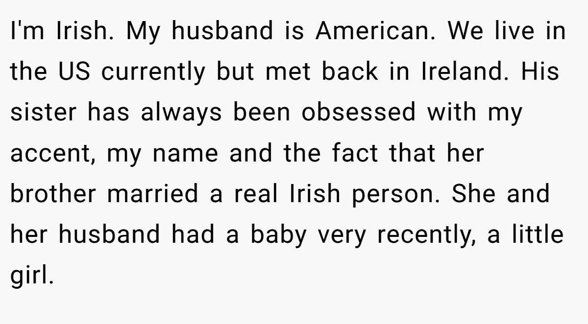 I'm Irish. My husband is American. We live in the US currently but met back in Ireland. His sister has always been obsessed with my accent, my name and the fact that her brother married a real Irish person. She and her husband had a baby very recently, a little girl.