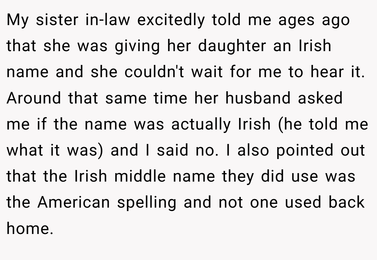 My sister in-law excitedly told me ages ago that she was giving her daughter an Irish name and she couldn't wait for me to hear it. Around that same time her husband asked me if the name was actually Irish (he told me what it was) and I said no. I also pointed out that the Irish middle name they did use was the American spelling and not one used back home.