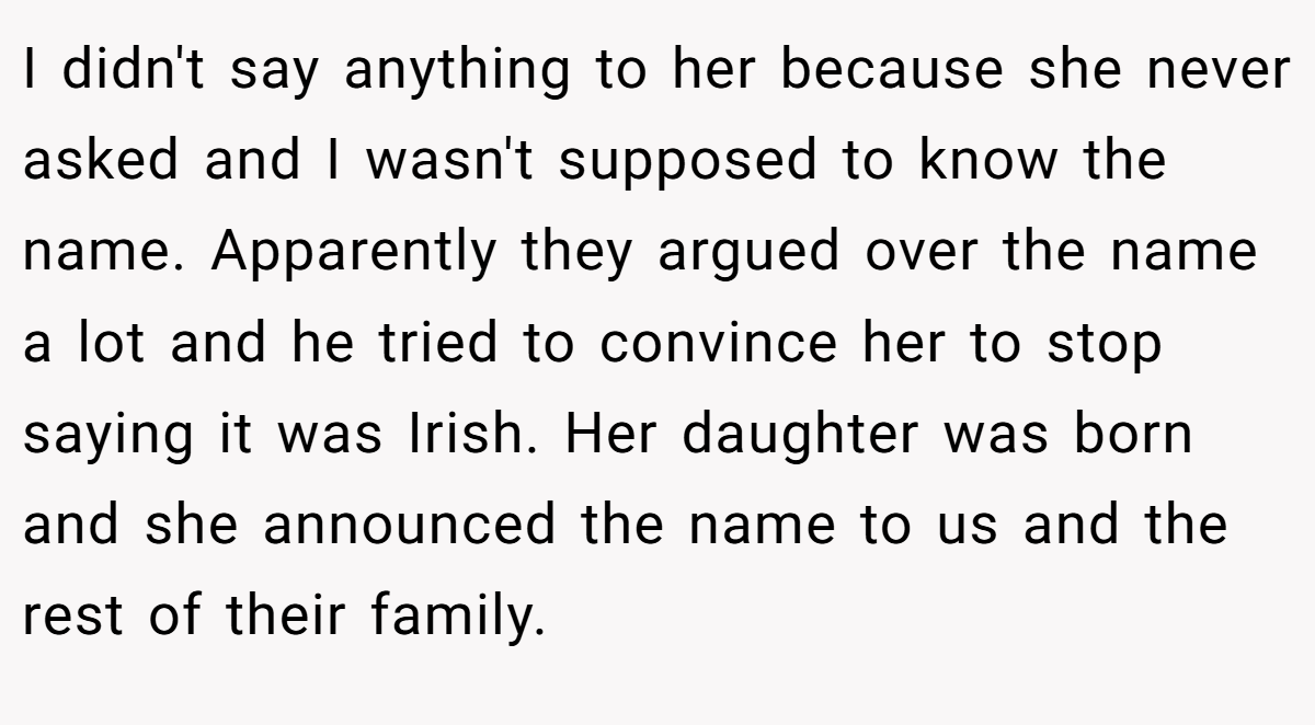 I didn't say anything to her because she never asked and I wasn't supposed to know the name. Apparently they argued over the name a lot and he tried to convince her to stop saying it was Irish. Her daughter was born and she announced the name to us and the rest of their family.