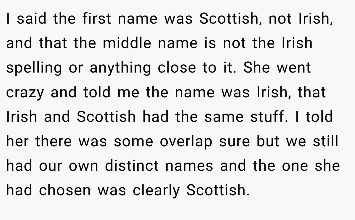 I said the first name was Scottish, not Irish, and that the middle name is not the Irish spelling or anything close to it. She went crazy and told me the name was Irish, that Irish and Scottish had the same stuff. I told her there was some overlap sure but we still had our own distinct names and the one she had chosen was clearly Scottish.