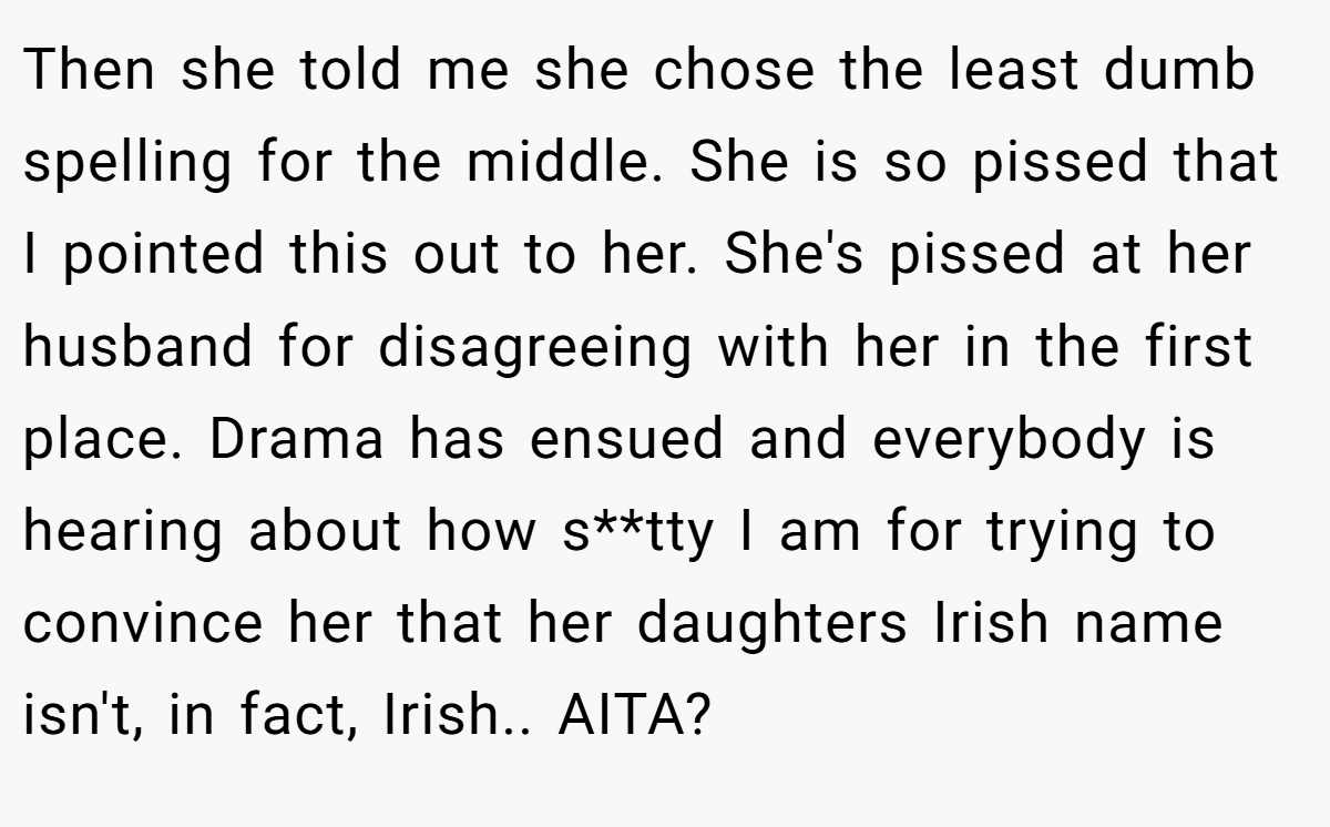 Then she told me she chose the least dumb spelling for the middle. She is so pissed that I pointed this out to her. She's pissed at her husband for disagreeing with her in the first place. Drama has ensued and everybody is hearing about how s**tty I am for trying to convince her that her daughters Irish name isn't, in fact, Irish.. AITA?