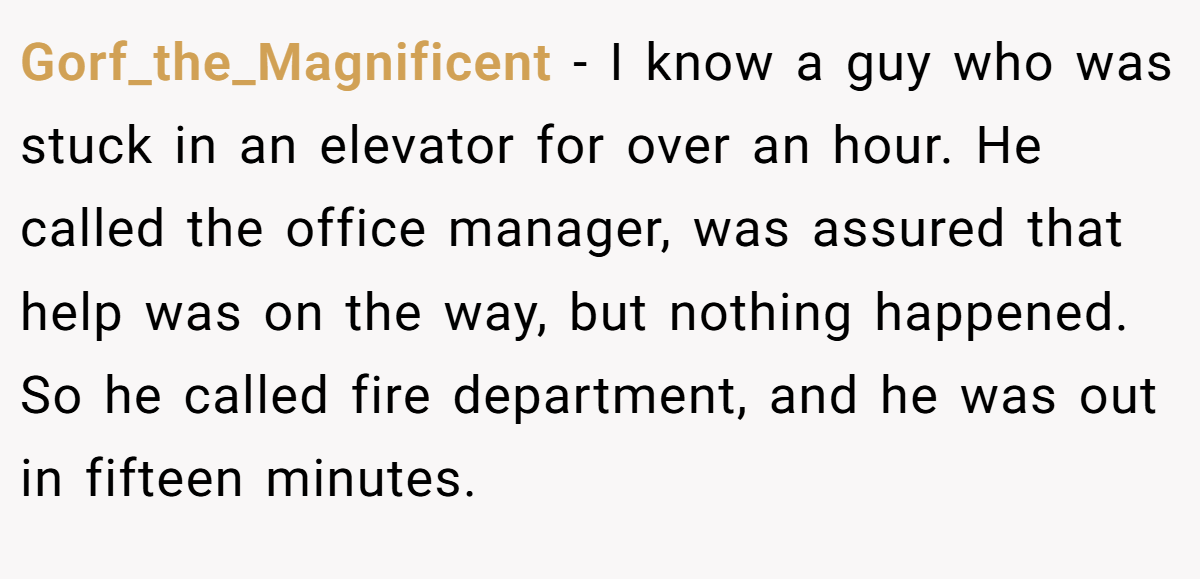 Gorf_the_Magnificent − I know a guy who was stuck in an elevator for over an hour. He called the office manager, was assured that help was on the way, but nothing happened. So he called fire department, and he was out in fifteen minutes.