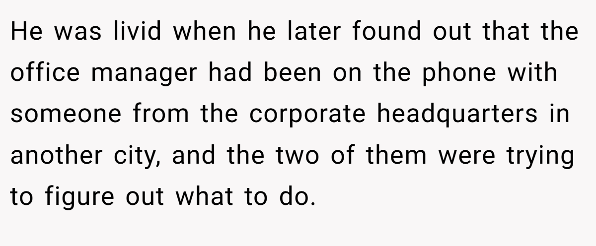 He was livid when he later found out that the office manager had been on the phone with someone from the corporate headquarters in another city, and the two of them were trying to figure out what to do.