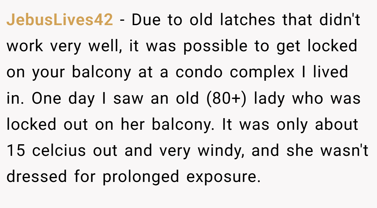 JebusLives42 − Due to old latches that didn't work very well, it was possible to get locked on your balcony at a condo complex I lived in. One day I saw an old (80+) lady who was locked out on her balcony. It was only about 15 celcius out and very windy, and she wasn't dressed for prolonged exposure.