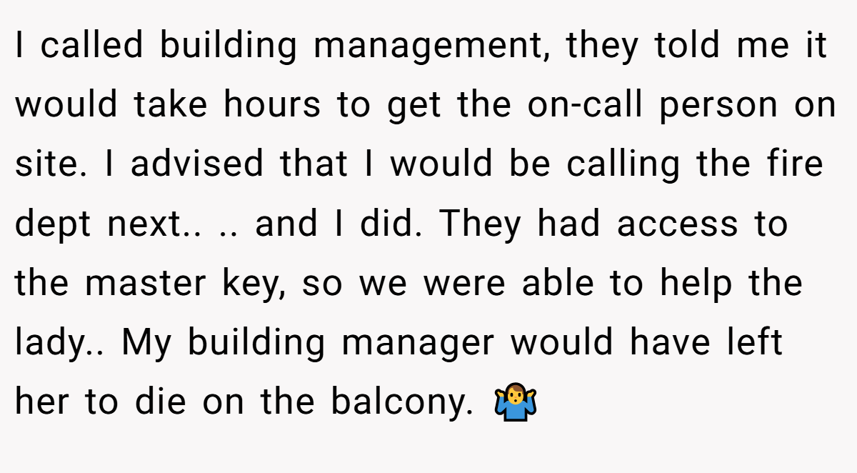 I called building management, they told me it would take hours to get the on-call person on site. I advised that I would be calling the fire dept next.. .. and I did. They had access to the master key, so we were able to help the lady.. My building manager would have left her to die on the balcony. 🤷‍♂️