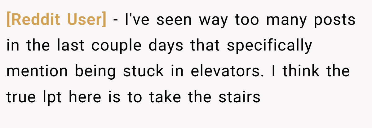 [Reddit User] − I've seen way too many posts in the last couple days that specifically mention being stuck in elevators. I think the true lpt here is to take the stairs