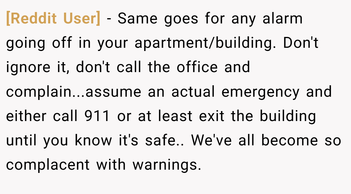 [Reddit User] − Same goes for any alarm going off in your apartment/building. Don't ignore it, don't call the office and complain...assume an actual emergency and either call 911 or at least exit the building until you know it's safe.. We've all become so complacent with warnings.
