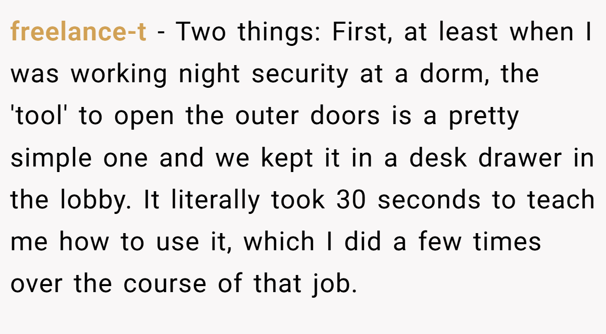 freelance-t − Two things: First, at least when I was working night security at a dorm, the 'tool' to open the outer doors is a pretty simple one and we kept it in a desk drawer in the lobby. It literally took 30 seconds to teach me how to use it, which I did a few times over the course of that job.