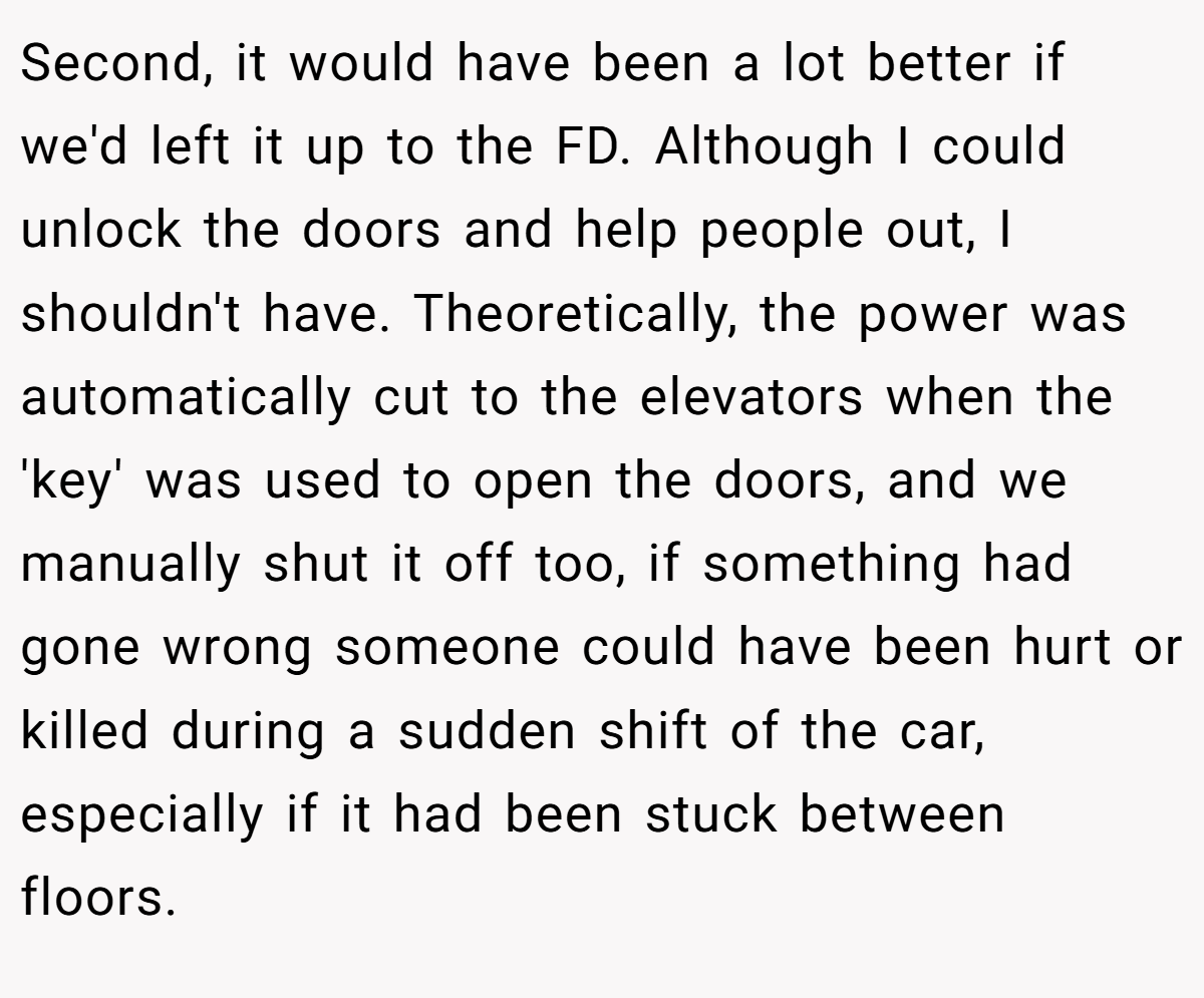 Second, it would have been a lot better if we'd left it up to the FD. Although I could unlock the doors and help people out, I shouldn't have. Theoretically, the power was automatically cut to the elevators when the 'key' was used to open the doors, and we manually shut it off too, if something had gone wrong someone could have been hurt or killed during a sudden shift of the car, especially if it had been stuck between floors.