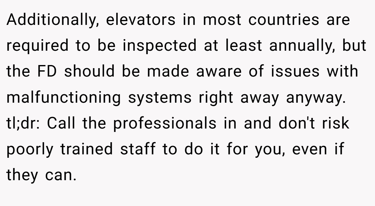 Additionally, elevators in most countries are required to be inspected at least annually, but the FD should be made aware of issues with malfunctioning systems right away anyway. tl;dr: Call the professionals in and don't risk poorly trained staff to do it for you, even if they can.