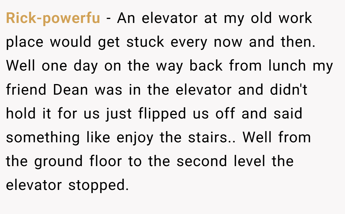 Rick-powerfu − An elevator at my old work place would get stuck every now and then. Well one day on the way back from lunch my friend Dean was in the elevator and didn't hold it for us just flipped us off and said something like enjoy the stairs.. Well from the ground floor to the second level the elevator stopped.