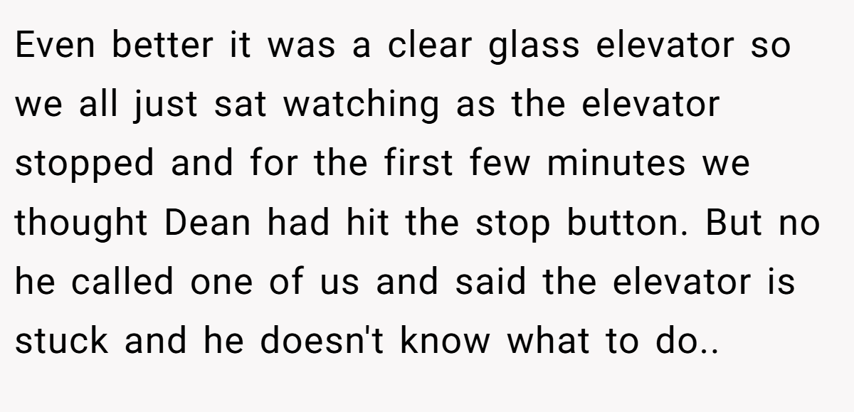 Even better it was a clear glass elevator so we all just sat watching as the elevator stopped and for the first few minutes we thought Dean had hit the stop button. But no he called one of us and said the elevator is stuck and he doesn't know what to do..