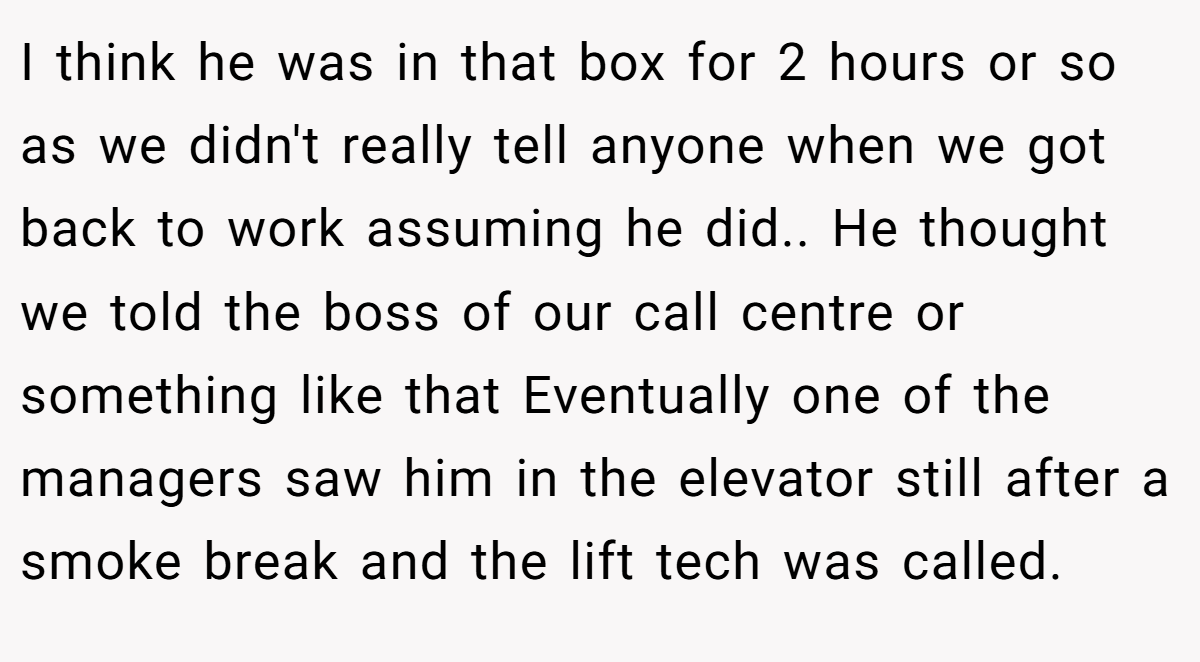 I think he was in that box for 2 hours or so as we didn't really tell anyone when we got back to work assuming he did.. He thought we told the boss of our call centre or something like that Eventually one of the managers saw him in the elevator still after a smoke break and the lift tech was called.