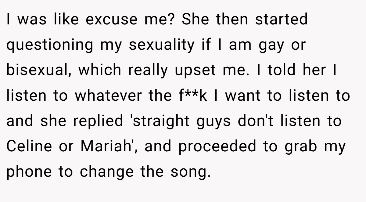 I was like excuse me? She then started questioning my sexuality if I am gay or bisexual, which really upset me. I told her I listen to whatever the f**k I want to listen to and she replied 'straight guys don't listen to Celine or Mariah', and proceeded to grab my phone to change the song.