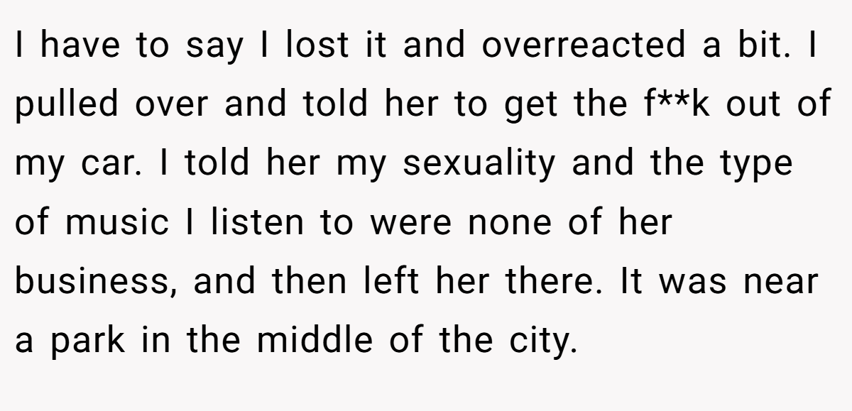 I have to say I lost it and overreacted a bit. I pulled over and told her to get the f**k out of my car. I told her my sexuality and the type of music I listen to were none of her business, and then left her there. It was near a park in the middle of the city.