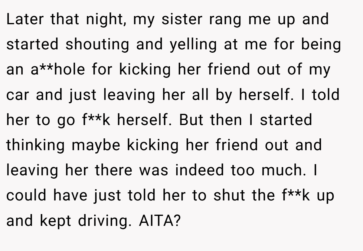 Later that night, my sister rang me up and started shouting and yelling at me for being an a**hole for kicking her friend out of my car and just leaving her all by herself. I told her to go f**k herself. But then I started thinking maybe kicking her friend out and leaving her there was indeed too much. I could have just told her to shut the f**k up and kept driving. AITA?