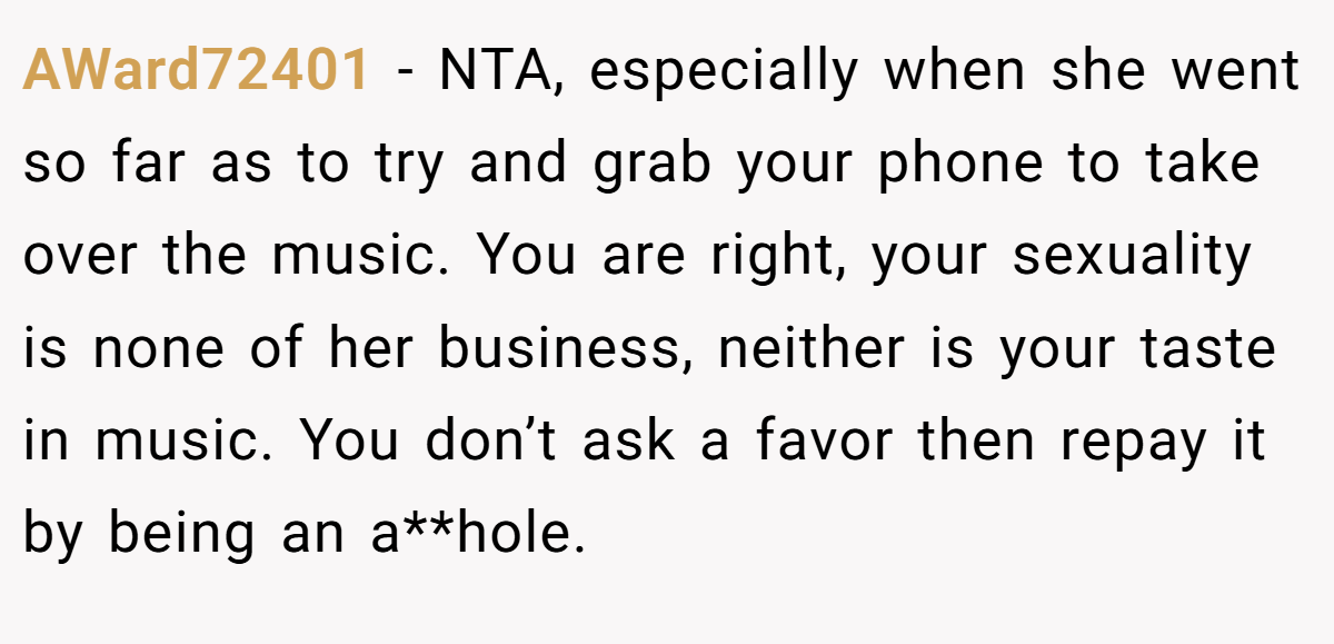 AWard72401 - NTA, especially when she went so far as to try and grab your phone to take over the music. You are right, your sexuality is none of her business, neither is your taste in music. You don’t ask a favor then repay it by being an a**hole.