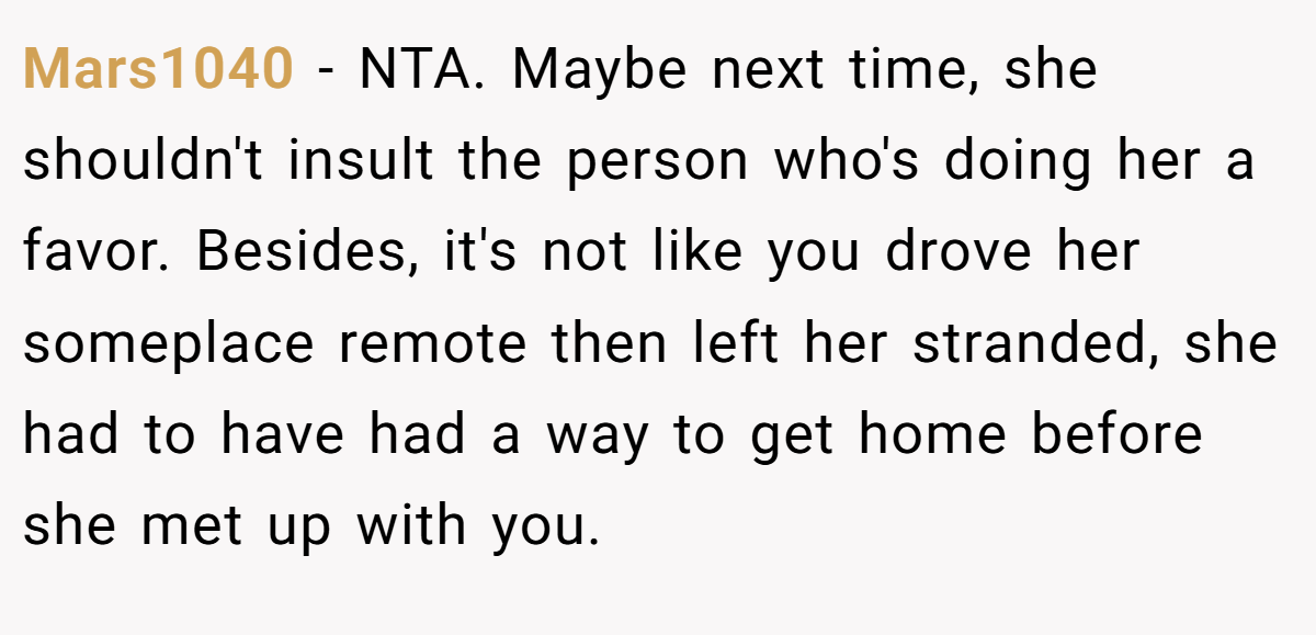 Mars1040 - NTA. Maybe next time, she shouldn't insult the person who's doing her a favor. Besides, it's not like you drove her someplace remote then left her stranded, she had to have had a way to get home before she met up with you.
