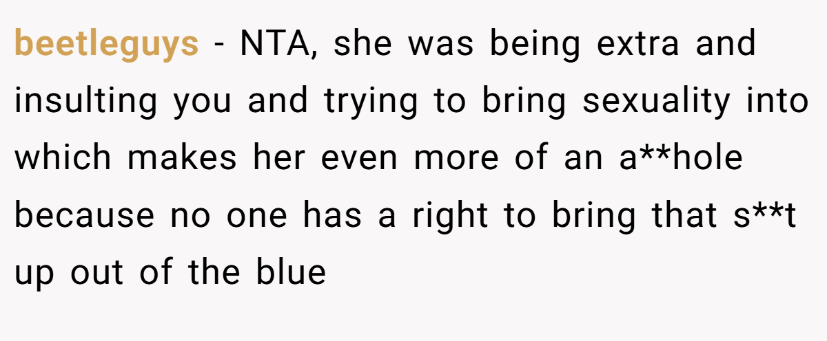 beetleguys - NTA, she was being extra and insulting you and trying to bring sexuality into which makes her even more of an a**hole because no one has a right to bring that s**t up out of the blue