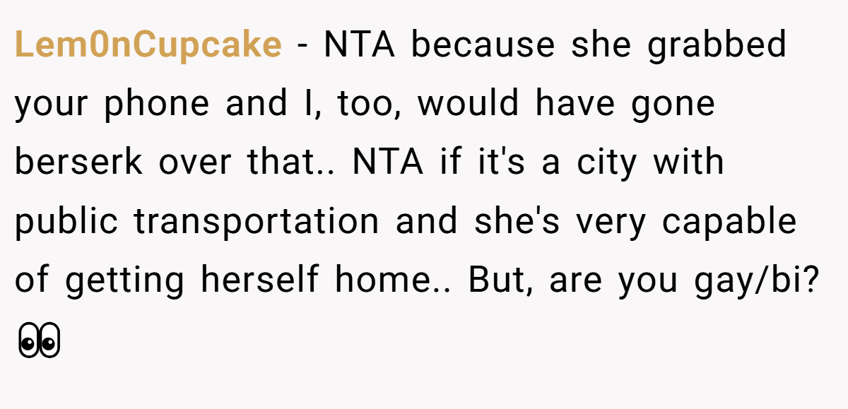 Lem0nCupcake - NTA because she grabbed your phone and I, too, would have gone berserk over that.. NTA if it's a city with public transportation and she's very capable of getting herself home.. But, are you gay/bi? 👀