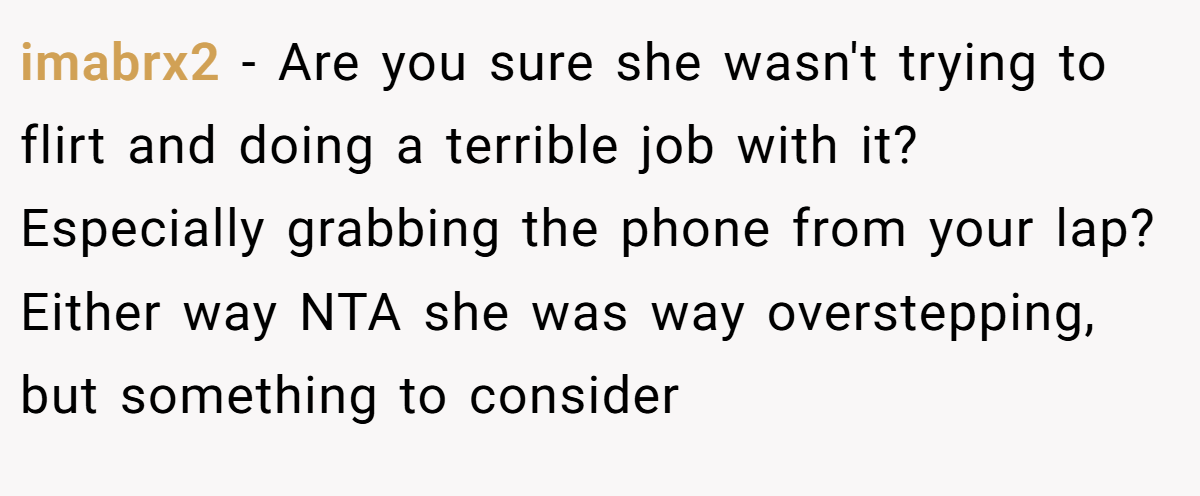 imabrx2 - Are you sure she wasn't trying to flirt and doing a terrible job with it? Especially grabbing the phone from your lap? Either way NTA she was way overstepping, but something to consider
