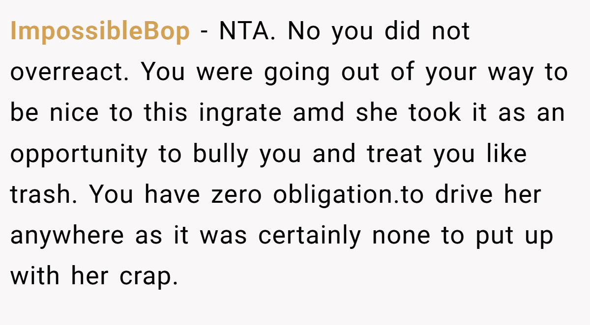 ImpossibleBop - NTA. No you did not overreact. You were going out of your way to be nice to this ingrate amd she took it as an opportunity to bully you and treat you like trash. You have zero obligation.to drive her anywhere as it was certainly none to put up with her crap.