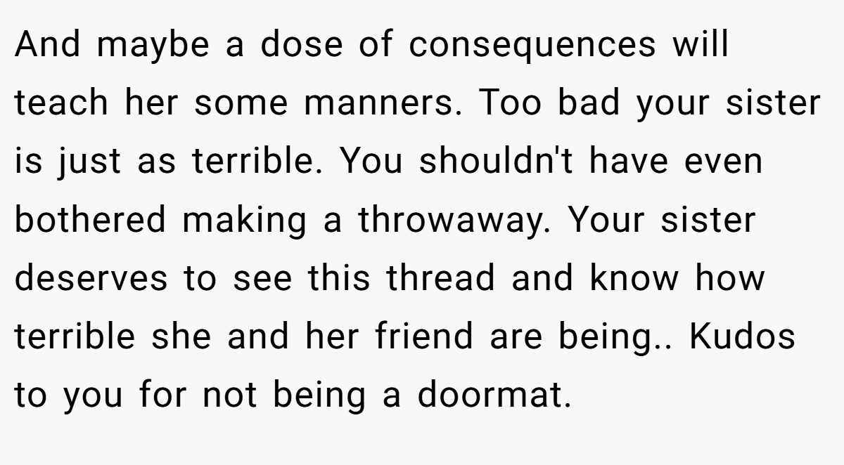 And maybe a dose of consequences will teach her some manners. Too bad your sister is just as terrible. You shouldn't have even bothered making a throwaway. Your sister deserves to see this thread and know how terrible she and her friend are being.. Kudos to you for not being a doormat.