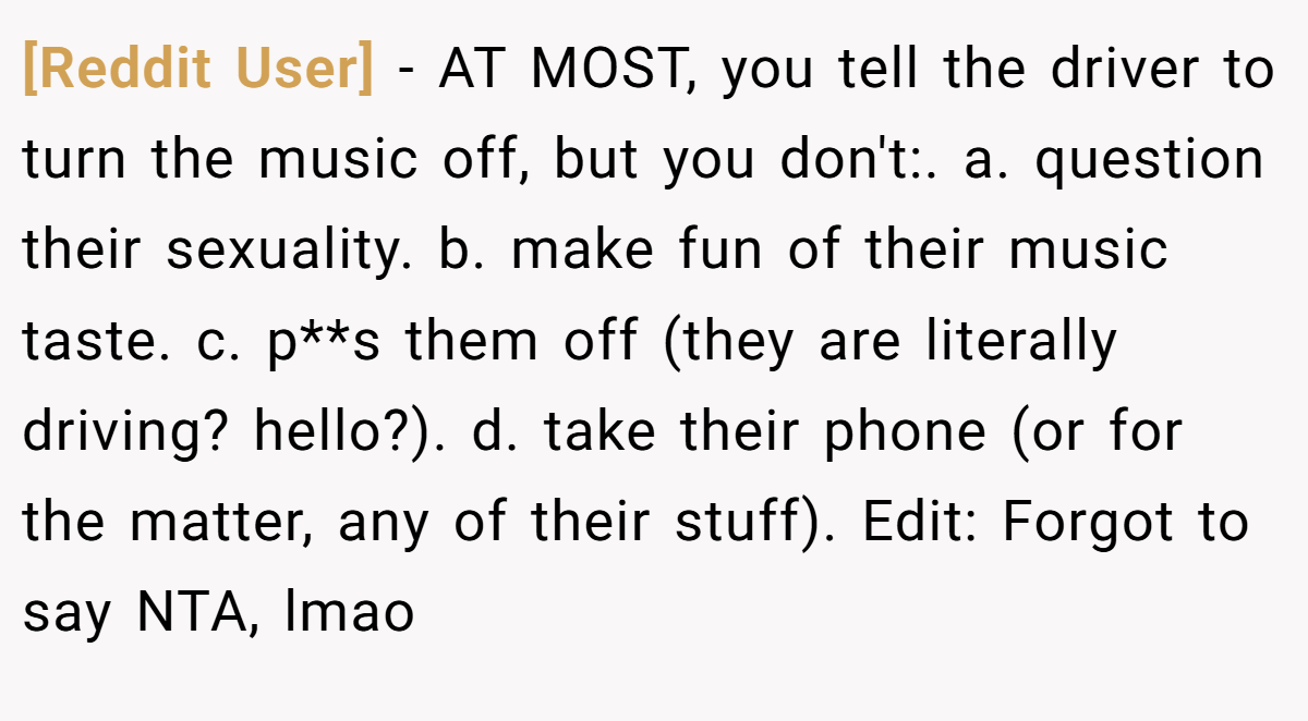 [Reddit User] - AT MOST, you tell the driver to turn the music off, but you don't:. a. question their sexuality. b. make fun of their music taste. c. p**s them off (they are literally driving? hello?). d. take their phone (or for the matter, any of their stuff). Edit: Forgot to say NTA, lmao